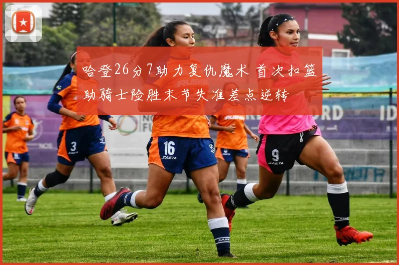 哈登26分7助力复仇魔术 首次扣篮助骑士险胜末节失准差点逆转