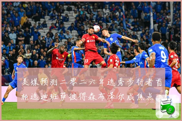美媒预测二零二六年选秀步行者首轮选迪班萨彼得森布泽尔成焦点