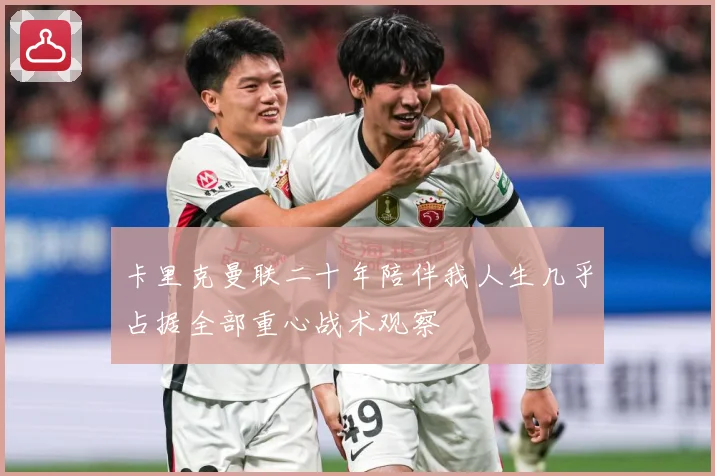 卡里克曼联二十年陪伴我人生几乎占据全部重心战术观察