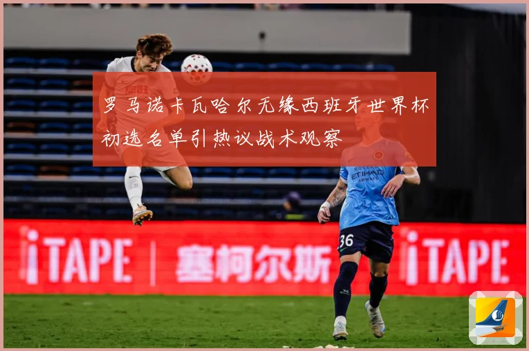 罗马诺卡瓦哈尔无缘西班牙世界杯初选名单引热议战术观察