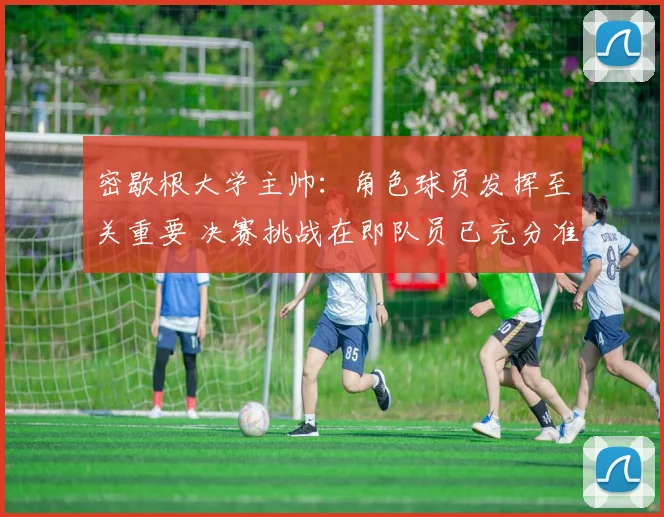 密歇根大学主帅：角色球员发挥至关重要 决赛挑战在即队员已充分准备