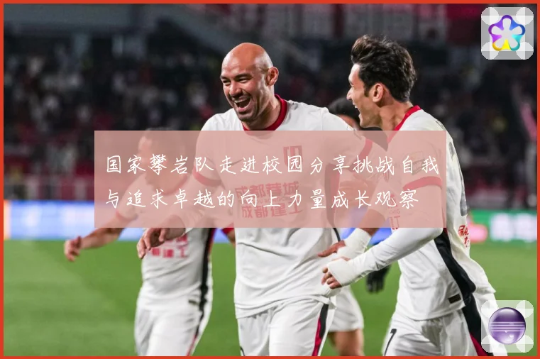 国家攀岩队走进校园分享挑战自我与追求卓越的向上力量成长观察