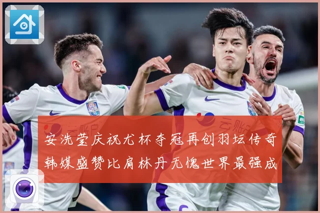安洗莹庆祝尤杯夺冠再创羽坛传奇韩媒盛赞比肩林丹无愧世界最强成长观察
