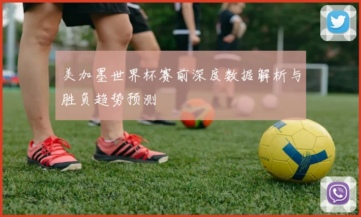 美加墨世界杯赛前深度数据解析与胜负趋势预测