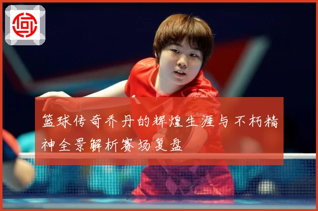 篮球传奇乔丹的辉煌生涯与不朽精神全景解析赛场复盘